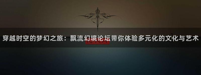 穿越时空的梦幻之旅：飘流幻境论坛带你体验多元化的文化与艺术
